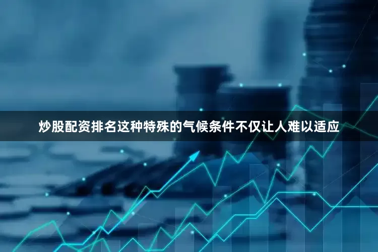 炒股配资排名这种特殊的气候条件不仅让人难以适应