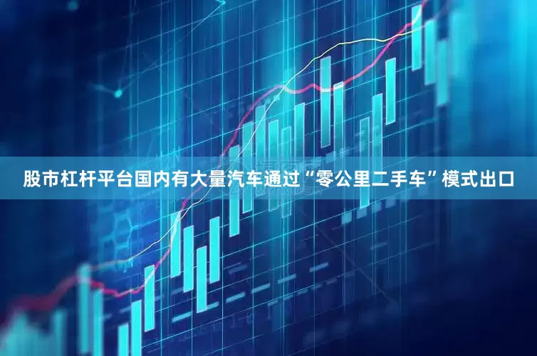 股市杠杆平台国内有大量汽车通过“零公里二手车”模式出口
