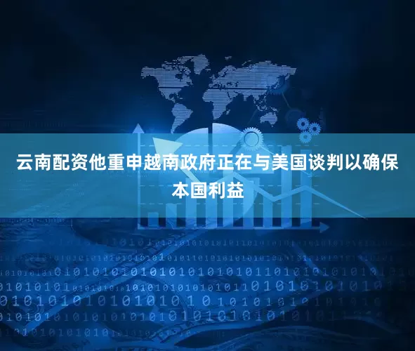 云南配资他重申越南政府正在与美国谈判以确保本国利益