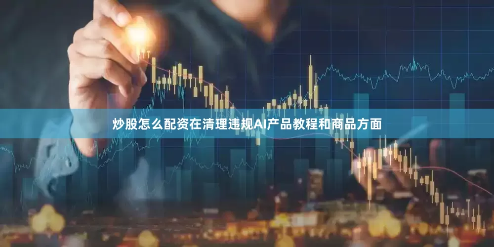 炒股怎么配资在清理违规AI产品教程和商品方面