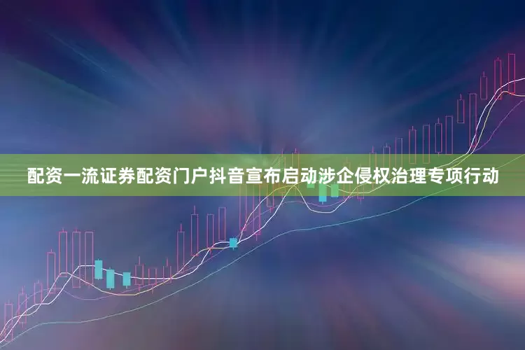 配资一流证券配资门户抖音宣布启动涉企侵权治理专项行动