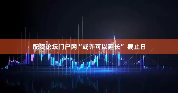 配资论坛门户网“或许可以延长” 截止日