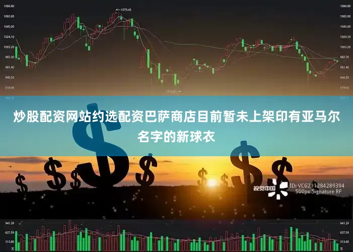 炒股配资网站约选配资巴萨商店目前暂未上架印有亚马尔名字的新球衣