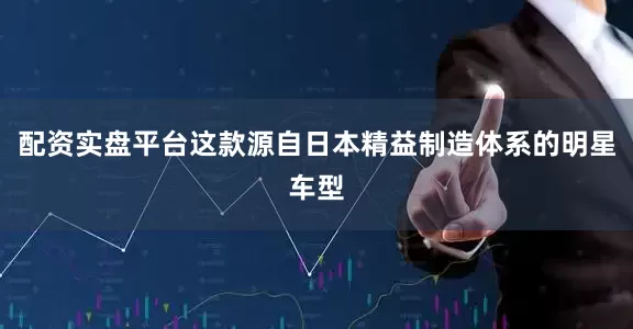 配资实盘平台这款源自日本精益制造体系的明星车型