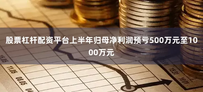 股票杠杆配资平台上半年归母净利润预亏500万元至1000万元