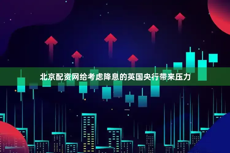 北京配资网给考虑降息的英国央行带来压力