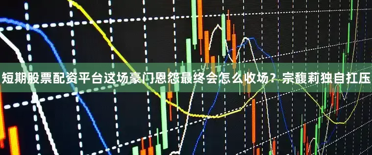 短期股票配资平台这场豪门恩怨最终会怎么收场？宗馥莉独自扛压