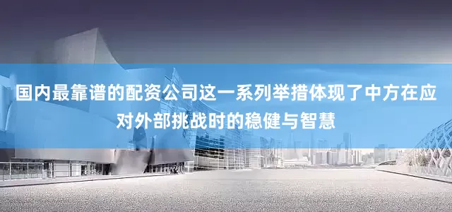 国内最靠谱的配资公司这一系列举措体现了中方在应对外部挑战时的稳健与智慧