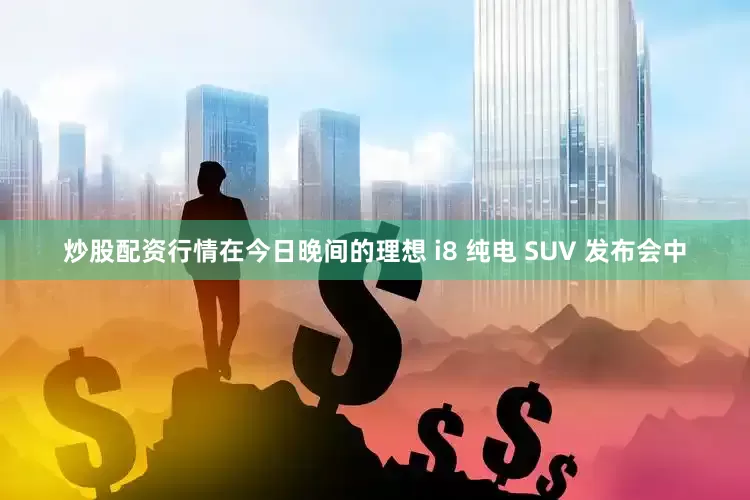 炒股配资行情在今日晚间的理想 i8 纯电 SUV 发布会中