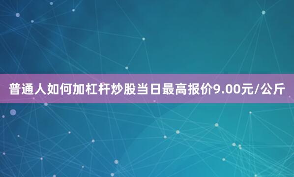 普通人如何加杠杆炒股当日最高报价9.00元/公斤
