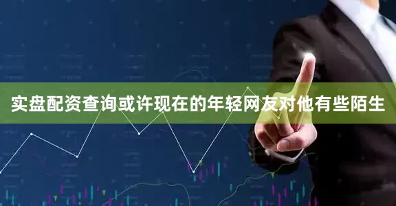 实盘配资查询或许现在的年轻网友对他有些陌生