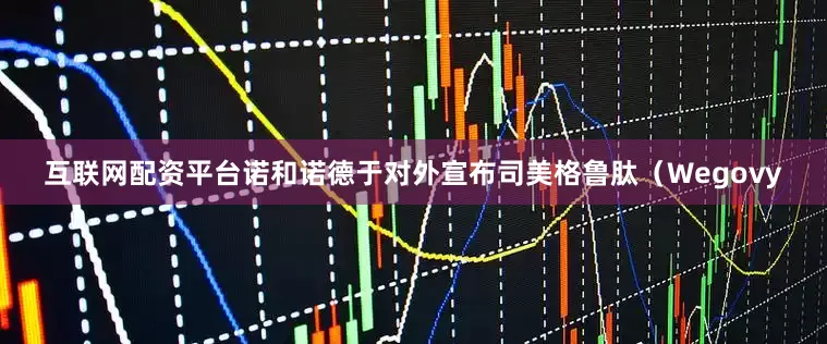互联网配资平台诺和诺德于对外宣布司美格鲁肽（Wegovy