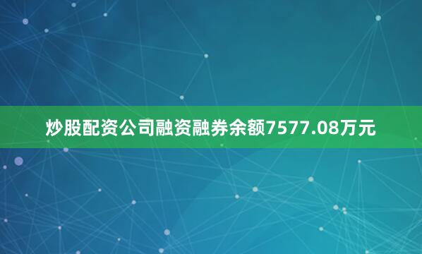 炒股配资公司融资融券余额7577.08万元