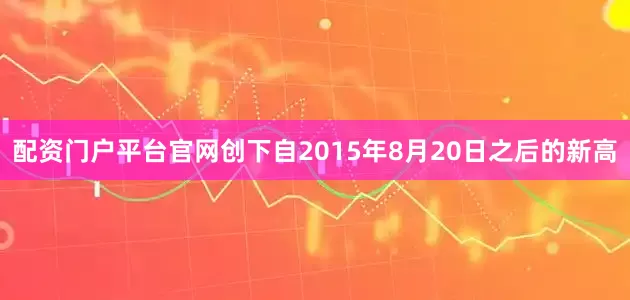 配资门户平台官网创下自2015年8月20日之后的新高