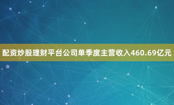配资炒股理财平台公司单季度主营收入460.69亿元