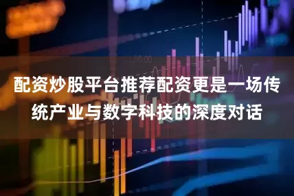 配资炒股平台推荐配资更是一场传统产业与数字科技的深度对话