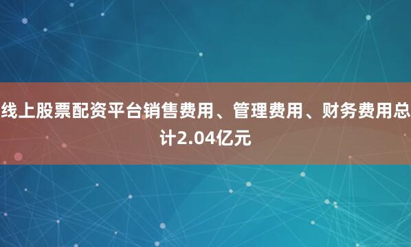 线上股票配资平台销售费用、管理费用、财务费用总计2.04亿元