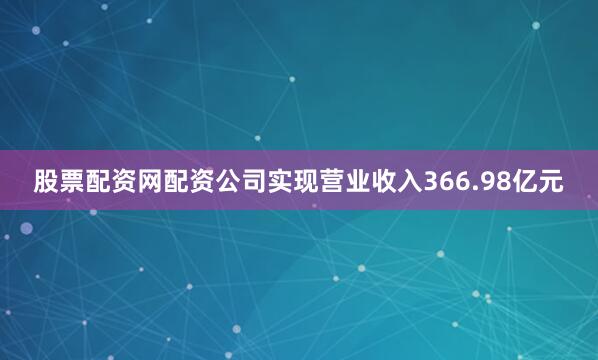 股票配资网配资公司实现营业收入366.98亿元
