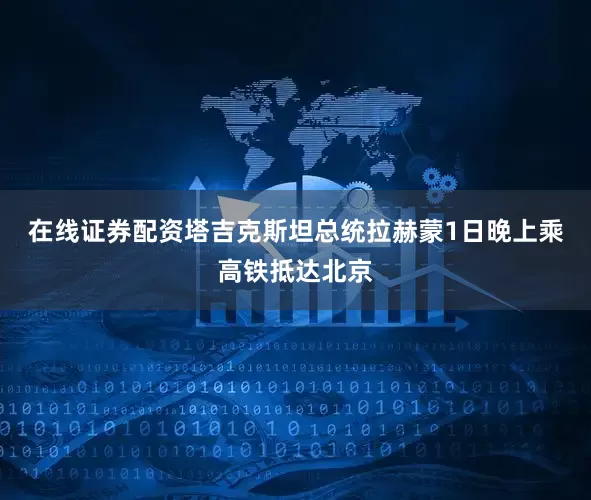 在线证券配资塔吉克斯坦总统拉赫蒙1日晚上乘高铁抵达北京