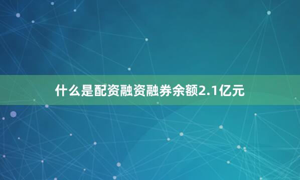 什么是配资融资融券余额2.1亿元