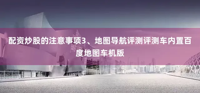 配资炒股的注意事项3、地图导航评测评测车内置百度地图车机版