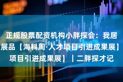 正规股票配资机构小胖探会：我居然摔了高科技展品【海科周·人才项目引进成果展】｜二胖探才记