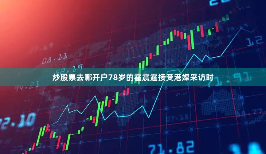 炒股票去哪开户78岁的霍震霆接受港媒采访时