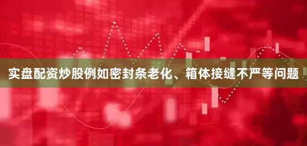 实盘配资炒股例如密封条老化、箱体接缝不严等问题